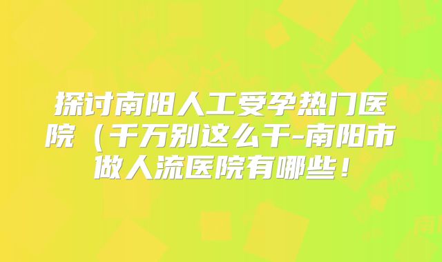探讨南阳人工受孕热门医院（千万别这么干-南阳市做人流医院有哪些！