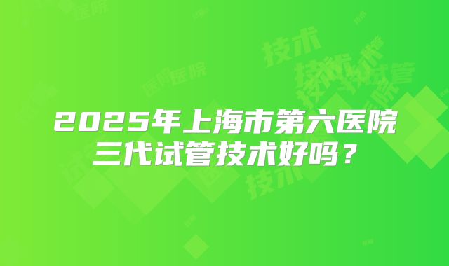 2025年上海市第六医院三代试管技术好吗？