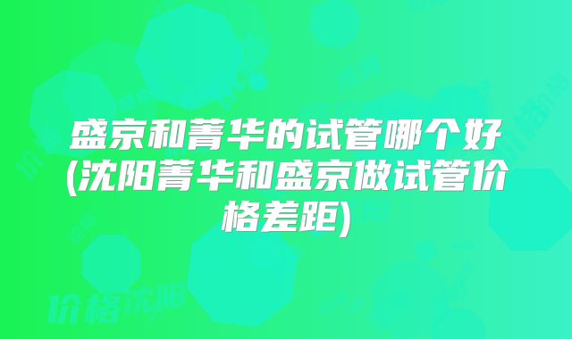 盛京和菁华的试管哪个好(沈阳菁华和盛京做试管价格差距)