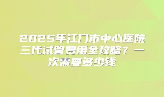 2025年江门市中心医院三代试管费用全攻略？一次需要多少钱