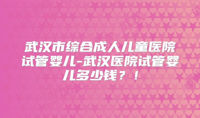 武汉市综合成人儿童医院试管婴儿-武汉医院试管婴儿多少钱?!