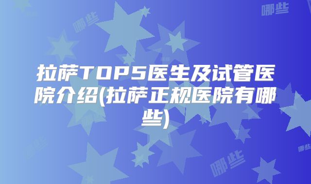 拉萨TOP5医生及试管医院介绍(拉萨正规医院有哪些)