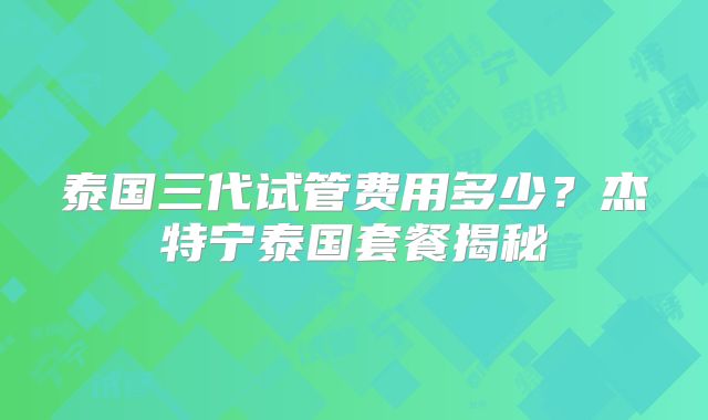 泰国三代试管费用多少？杰特宁泰国套餐揭秘