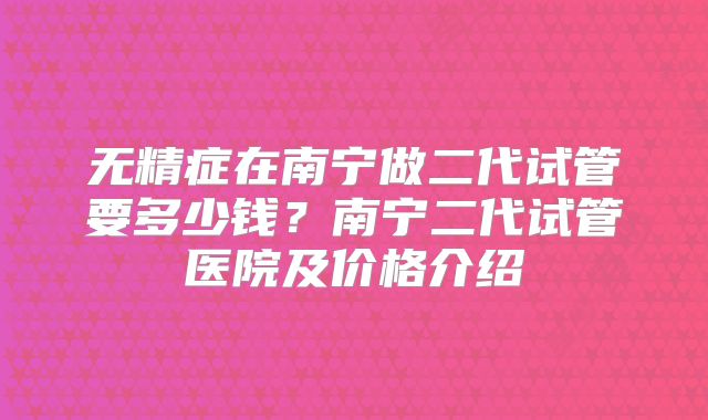 无精症在南宁做二代试管要多少钱？南宁二代试管医院及价格介绍