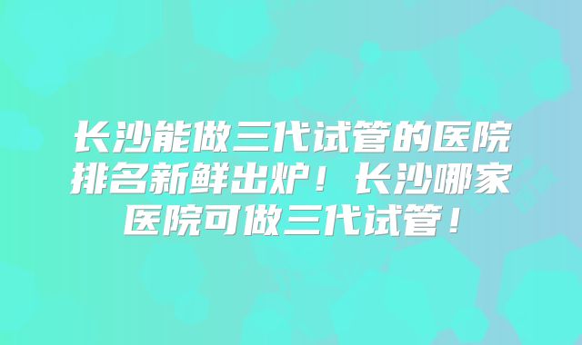 长沙能做三代试管的医院排名新鲜出炉！长沙哪家医院可做三代试管！