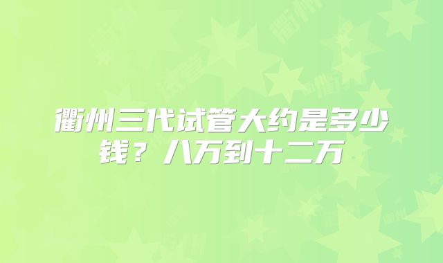 衢州三代试管大约是多少钱？八万到十二万