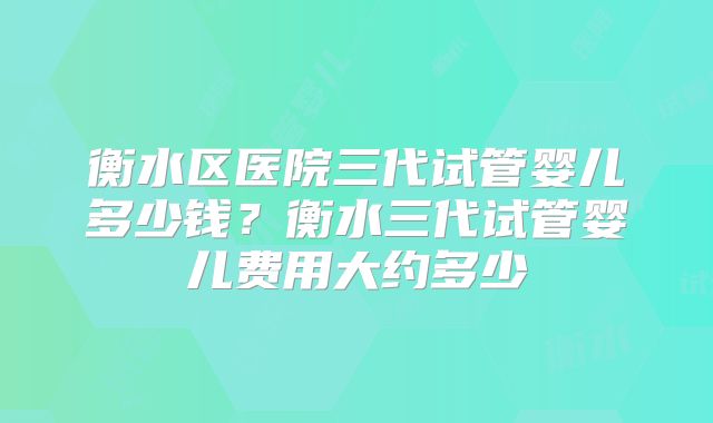 衡水区医院三代试管婴儿多少钱？衡水三代试管婴儿费用大约多少