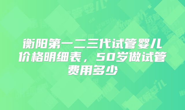 衡阳第一二三代试管婴儿价格明细表，50岁做试管费用多少