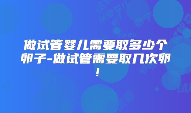 做试管婴儿需要取多少个卵子-做试管需要取几次卵！