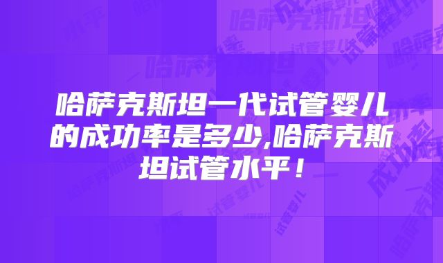 哈萨克斯坦一代试管婴儿的成功率是多少,哈萨克斯坦试管水平!