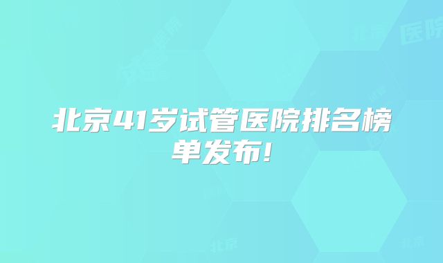 北京41岁试管医院排名榜单发布!