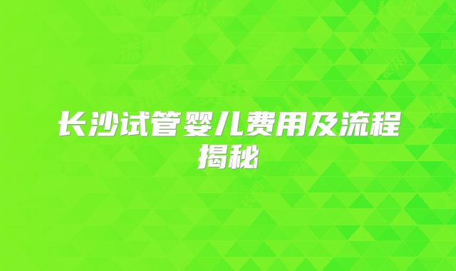 长沙试管婴儿费用及流程揭秘