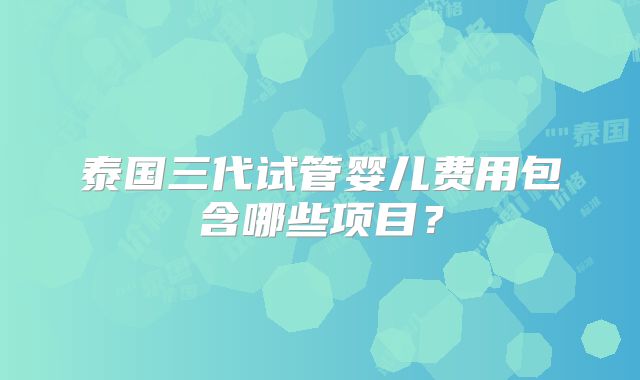 泰国三代试管婴儿费用包含哪些项目?