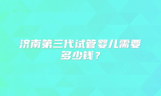 济南第三代试管婴儿需要多少钱？