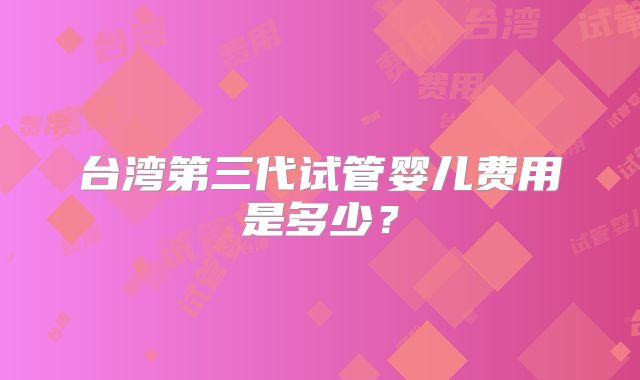 台湾第三代试管婴儿费用是多少？