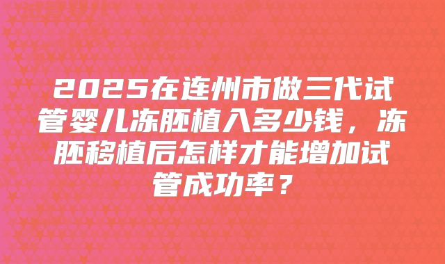 2025在连州市做三代试管婴儿冻胚植入多少钱，冻胚移植后怎样才能增加试管成功率？