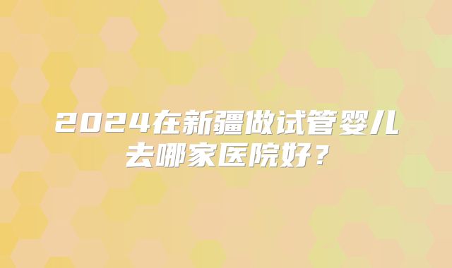 2024在新疆做试管婴儿去哪家医院好？