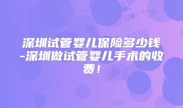 深圳试管婴儿保险多少钱-深圳做试管婴儿手术的收费!