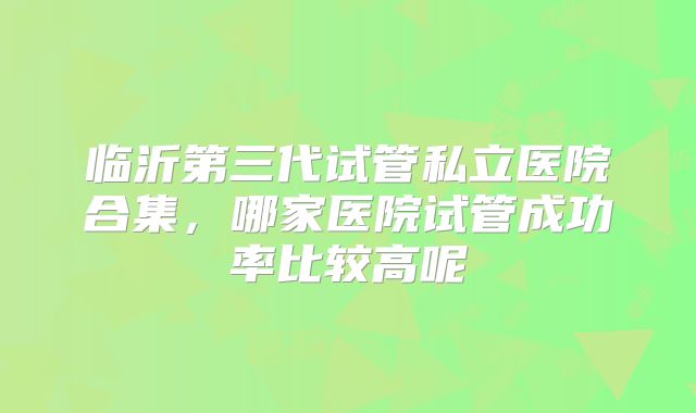 临沂第三代试管私立医院合集，哪家医院试管成功率比较高呢