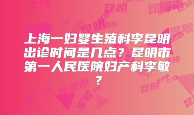 上海一妇婴生殖科李昆明出诊时间是几点？昆明市第一人民医院妇产科李敏？