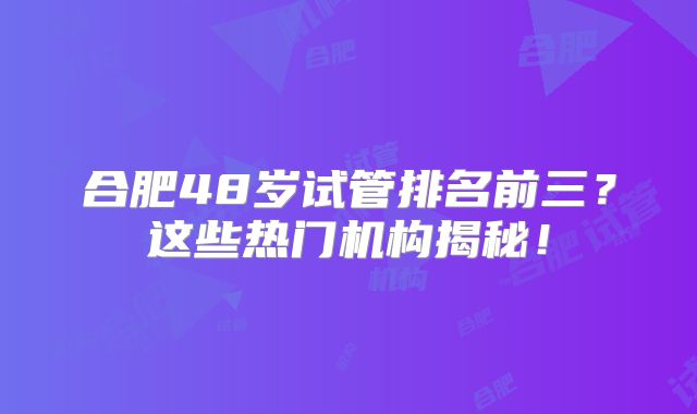 合肥48岁试管排名前三？这些热门机构揭秘！