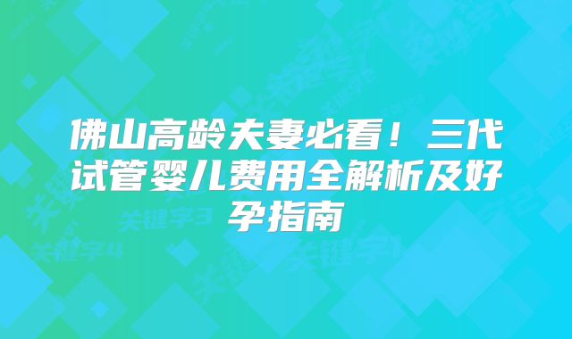 佛山高龄夫妻必看！三代试管婴儿费用全解析及好孕指南