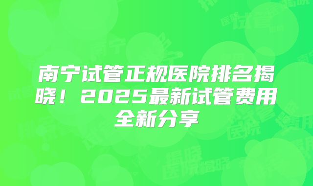 南宁试管正规医院排名揭晓！2025最新试管费用全新分享
