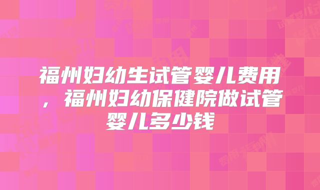 福州妇幼生试管婴儿费用，福州妇幼保健院做试管婴儿多少钱