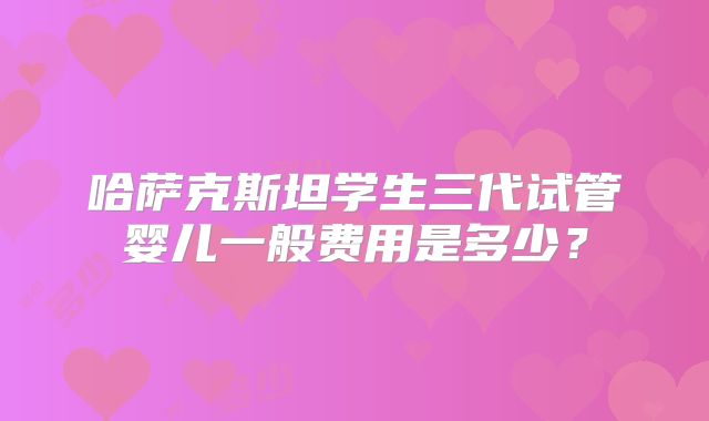 哈萨克斯坦学生三代试管婴儿一般费用是多少？