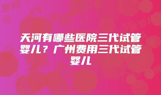 天河有哪些医院三代试管婴儿？广州费用三代试管婴儿