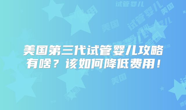 美国第三代试管婴儿攻略有啥？该如何降低费用！