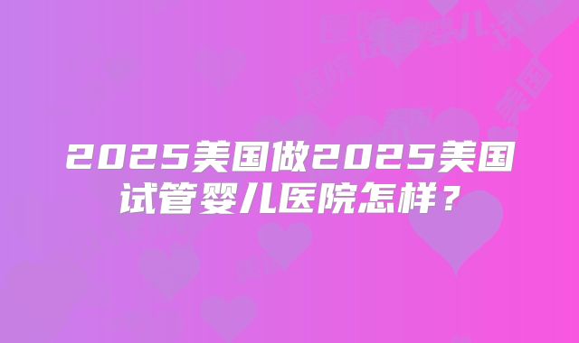2025美国做2025美国试管婴儿医院怎样？
