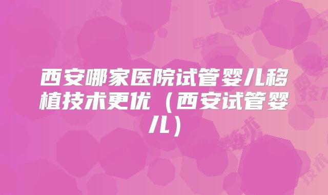 西安哪家医院试管婴儿移植技术更优（西安试管婴儿）