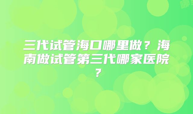 三代试管海口哪里做?海南做试管第三代哪家医院?