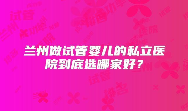 兰州做试管婴儿的私立医院到底选哪家好？