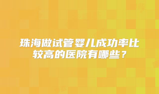 珠海做试管婴儿成功率比较高的医院有哪些?