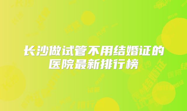 长沙做试管不用结婚证的医院最新排行榜