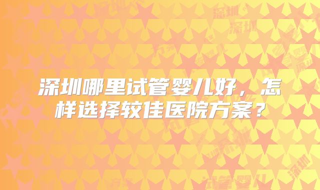 深圳哪里试管婴儿好，怎样选择较佳医院方案？