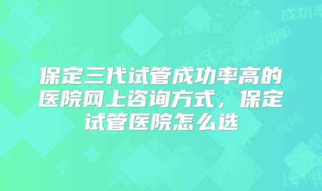 保定三代试管成功率高的医院网上咨询方式,保定试管医院怎么选