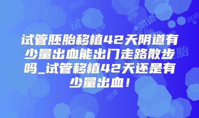试管胚胎移植42天阴道有少量出血能出门走路散步吗_试管移植42天还是有少量出血!