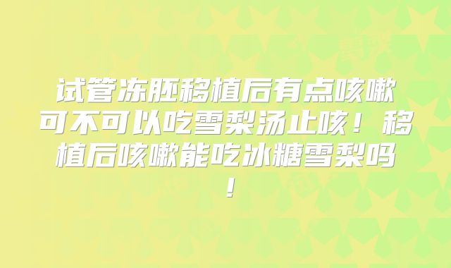 试管冻胚移植后有点咳嗽可不可以吃雪梨汤止咳！移植后咳嗽能吃冰糖雪梨吗！
