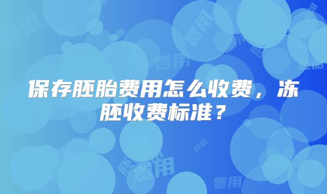 保存胚胎费用怎么收费,冻胚收费标准?