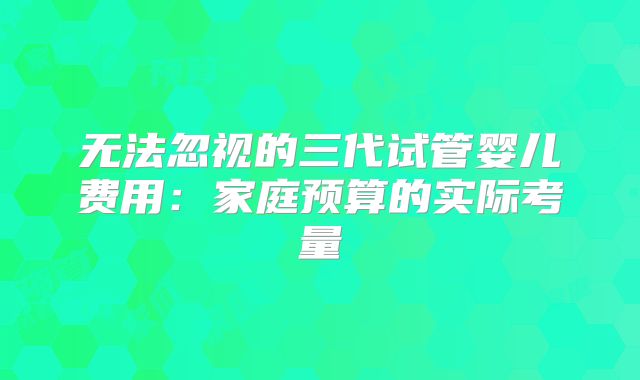 无法忽视的三代试管婴儿费用:家庭预算的实际考量