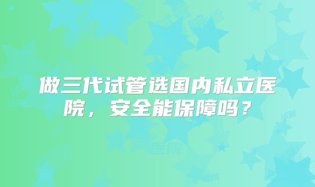 做三代试管选国内私立医院，安全能保障吗？