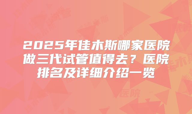 2025年佳木斯哪家医院做三代试管值得去？医院排名及详细介绍一览