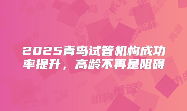 2025青岛试管机构成功率提升，高龄不再是阻碍