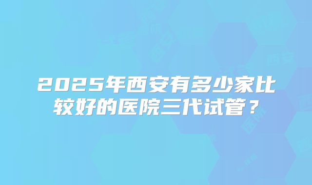 2025年西安有多少家比较好的医院三代试管？
