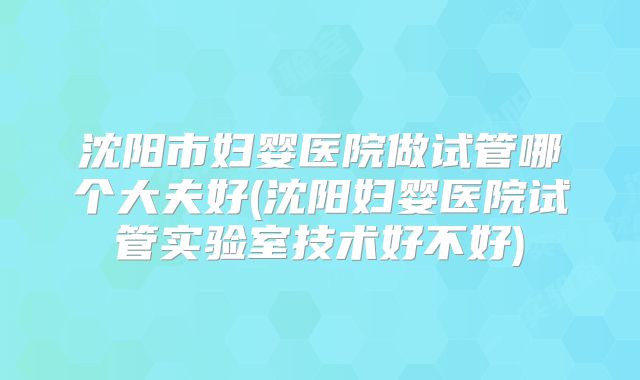 沈阳市妇婴医院做试管哪个大夫好(沈阳妇婴医院试管实验室技术好不好)