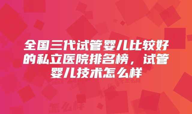 全国三代试管婴儿比较好的私立医院排名榜，试管婴儿技术怎么样