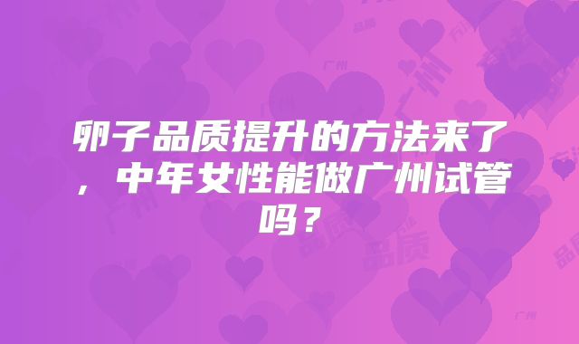 卵子品质提升的方法来了,中年女性能做广州试管吗?